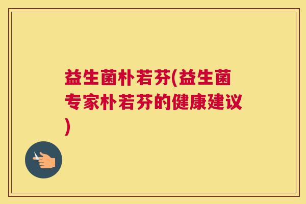 益生菌朴若芬(益生菌专家朴若芬的健康建议)