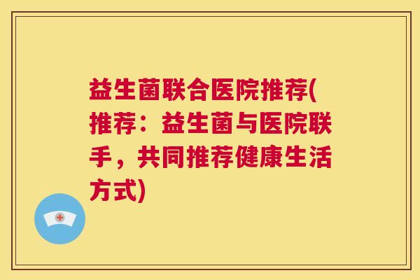 益生菌联合医院推荐(推荐：益生菌与医院联手，共同推荐健康生活方式)