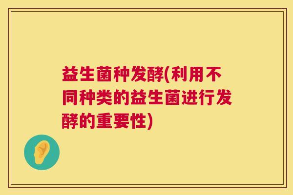 益生菌种发酵(利用不同种类的益生菌进行发酵的重要性)