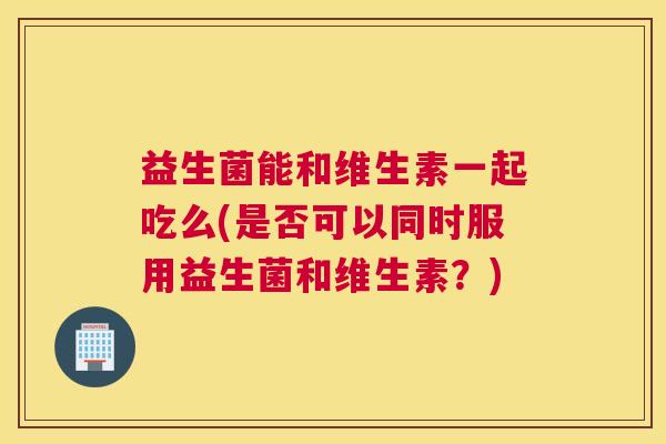 益生菌能和维生素一起吃么(是否可以同时服用益生菌和维生素？)