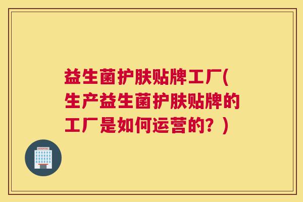 益生菌护肤贴牌工厂(生产益生菌护肤贴牌的工厂是如何运营的？)