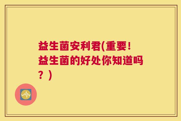 益生菌安利君(重要！益生菌的好处你知道吗？)