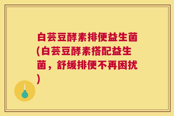 白芸豆酵素排便益生菌(白芸豆酵素搭配益生菌，舒缓排便不再困扰)