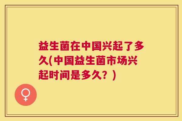 益生菌在中国兴起了多久(中国益生菌市场兴起时间是多久？)