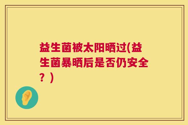 益生菌被太阳晒过(益生菌暴晒后是否仍安全？)