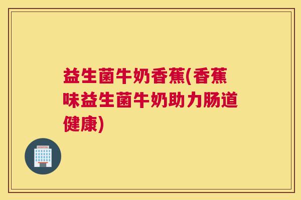 益生菌牛奶香蕉(香蕉味益生菌牛奶助力肠道健康)