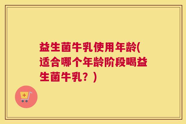 益生菌牛乳使用年龄(适合哪个年龄阶段喝益生菌牛乳？)