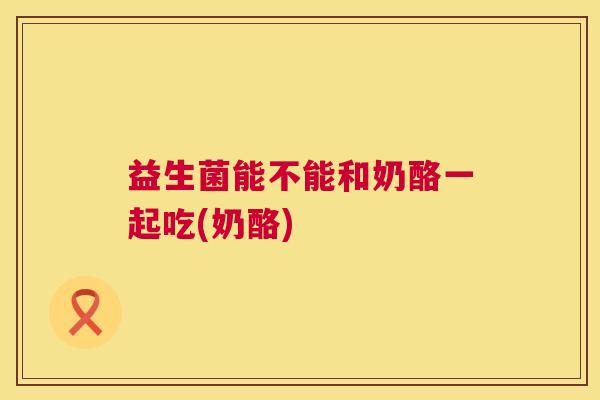 益生菌能不能和奶酪一起吃(奶酪)