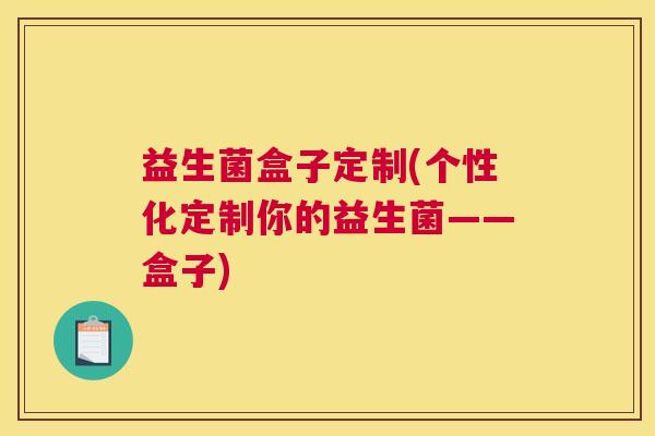 益生菌盒子定制(个性化定制你的益生菌——盒子)
