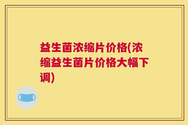 益生菌浓缩片价格(浓缩益生菌片价格大幅下调)