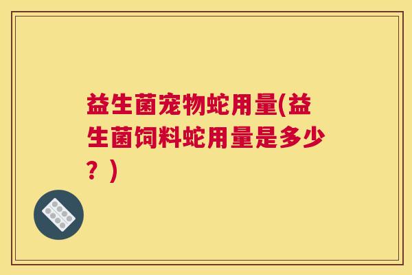 益生菌宠物蛇用量(益生菌饲料蛇用量是多少？)