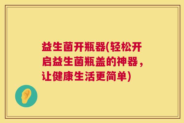 益生菌开瓶器(轻松开启益生菌瓶盖的神器，让健康生活更简单)