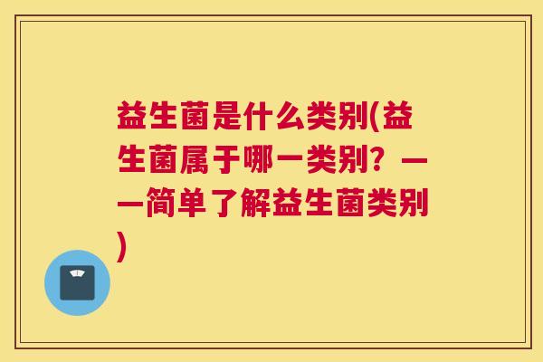 益生菌是什么类别(益生菌属于哪一类别？——简单了解益生菌类别)