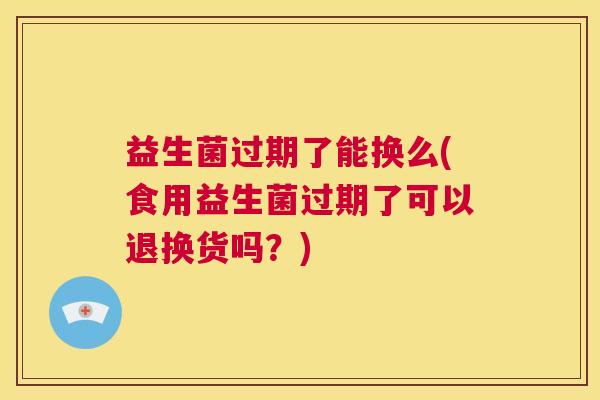益生菌过期了能换么(食用益生菌过期了可以退换货吗？)
