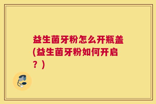 益生菌牙粉怎么开瓶盖(益生菌牙粉如何开启？)
