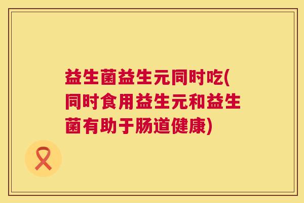 益生菌益生元同时吃(同时食用益生元和益生菌有助于肠道健康)