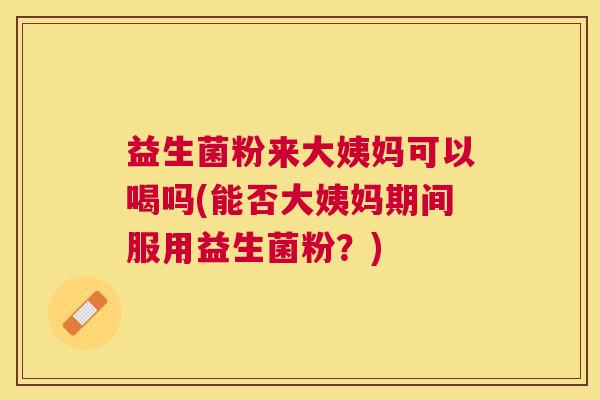 益生菌粉来大姨妈可以喝吗(能否大姨妈期间服用益生菌粉？)