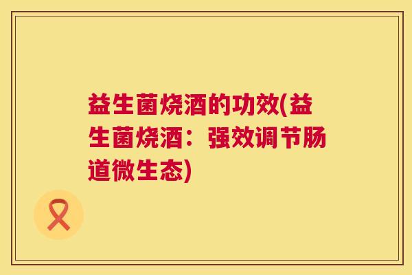 益生菌烧酒的功效(益生菌烧酒：强效调节肠道微生态)