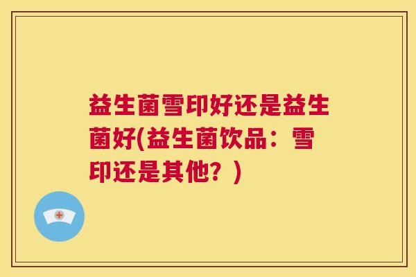 益生菌雪印好还是益生菌好(益生菌饮品：雪印还是其他？)