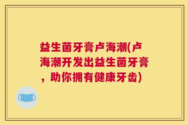 益生菌牙膏卢海潮(卢海潮开发出益生菌牙膏，助你拥有健康牙齿)