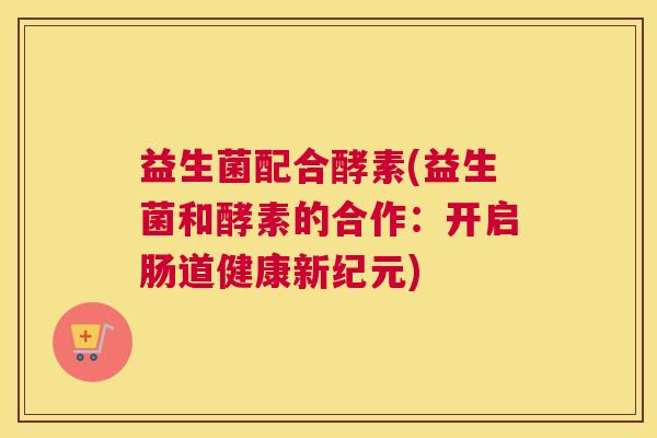 益生菌配合酵素(益生菌和酵素的合作：开启肠道健康新纪元)