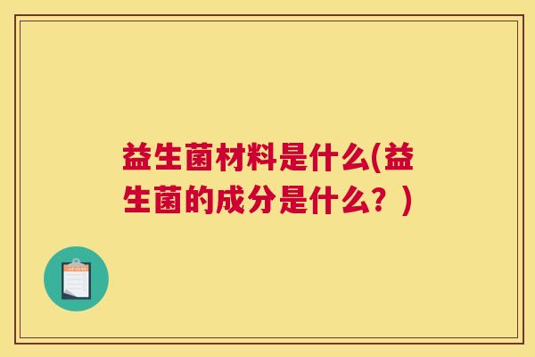 益生菌材料是什么(益生菌的成分是什么？)