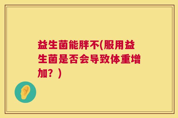 益生菌能胖不(服用益生菌是否会导致体重增加？)