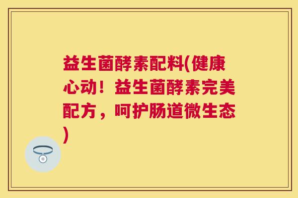 益生菌酵素配料(健康心动！益生菌酵素完美配方，呵护肠道微生态)