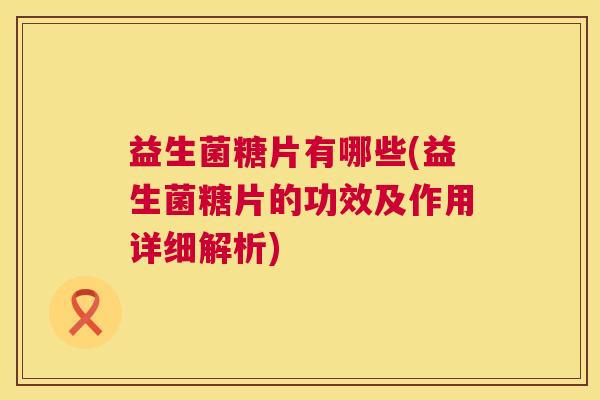 益生菌糖片有哪些(益生菌糖片的功效及作用详细解析)