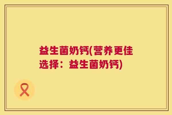益生菌奶钙(营养更佳选择：益生菌奶钙)