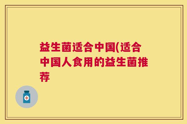 益生菌适合中国(适合中国人食用的益生菌推荐