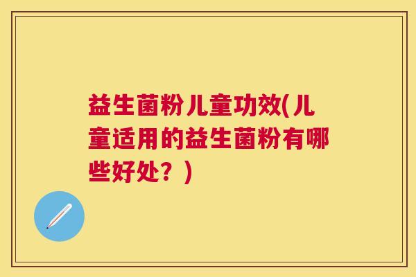 益生菌粉儿童功效(儿童适用的益生菌粉有哪些好处？)