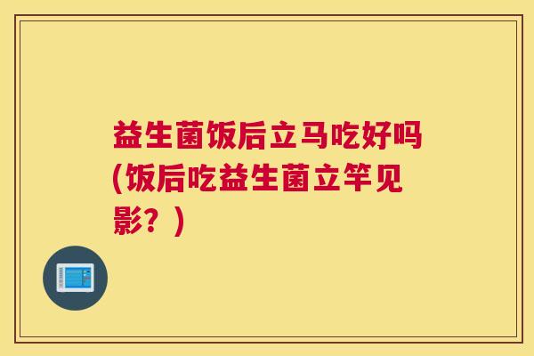 益生菌饭后立马吃好吗(饭后吃益生菌立竿见影？)