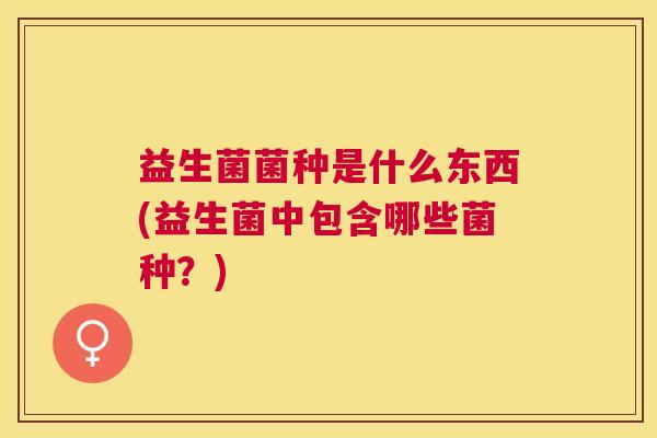 益生菌菌种是什么东西(益生菌中包含哪些菌种？)