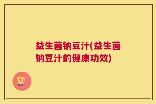 益生菌钠豆汁(益生菌钠豆汁的健康功效)