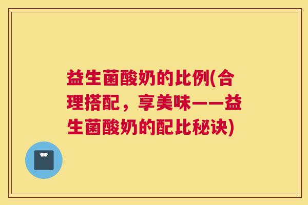 益生菌酸奶的比例(合理搭配，享美味——益生菌酸奶的配比秘诀)