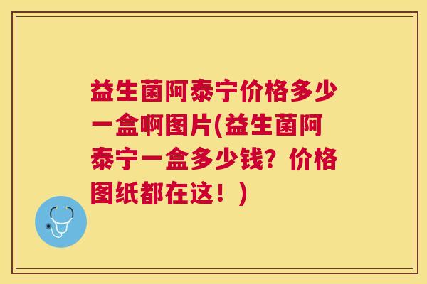 益生菌阿泰宁价格多少一盒啊图片(益生菌阿泰宁一盒多少钱？价格图纸都在这！)