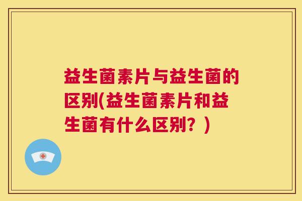 益生菌素片与益生菌的区别(益生菌素片和益生菌有什么区别？)