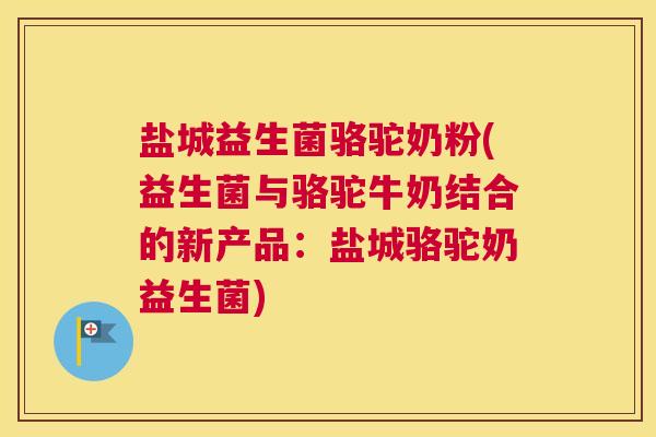 盐城益生菌骆驼奶粉(益生菌与骆驼牛奶结合的新产品：盐城骆驼奶益生菌)