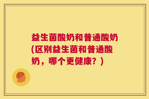 益生菌酸奶和普通酸奶(区别益生菌和普通酸奶，哪个更健康？)