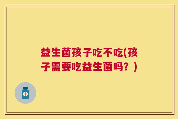 益生菌孩子吃不吃(孩子需要吃益生菌吗？)