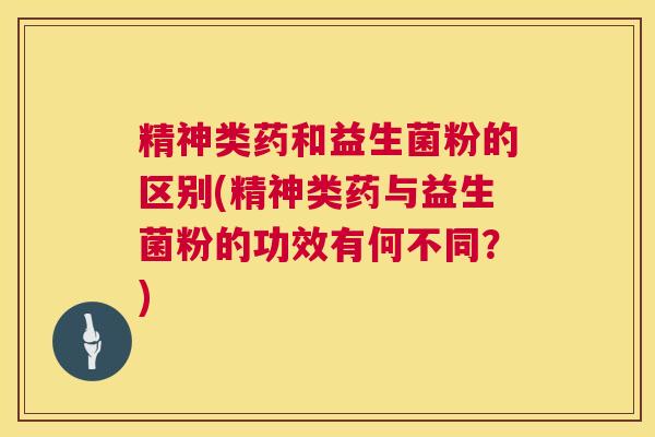 精神类药和益生菌粉的区别(精神类药与益生菌粉的功效有何不同？)