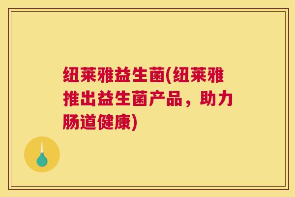 纽莱雅益生菌(纽莱雅推出益生菌产品，助力肠道健康)
