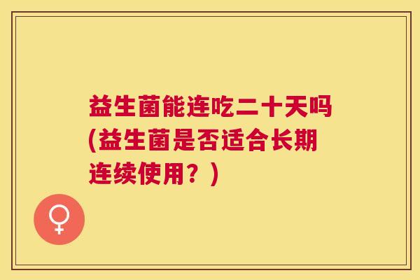 益生菌能连吃二十天吗(益生菌是否适合长期连续使用？)