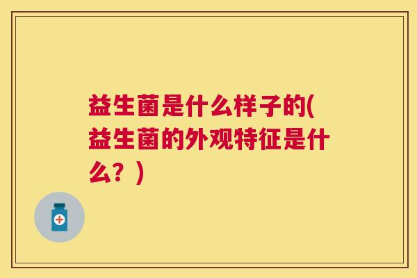 益生菌是什么样子的(益生菌的外观特征是什么？)