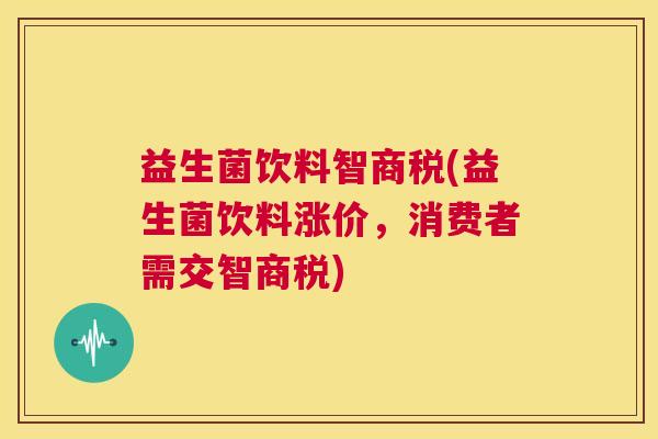 益生菌饮料智商税(益生菌饮料涨价，消费者需交智商税)