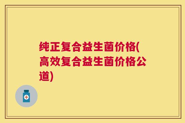 纯正复合益生菌价格(高效复合益生菌价格公道)