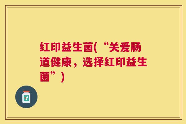 红印益生菌(“关爱肠道健康，选择红印益生菌”)