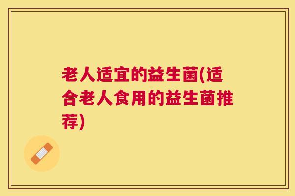老人适宜的益生菌(适合老人食用的益生菌推荐)