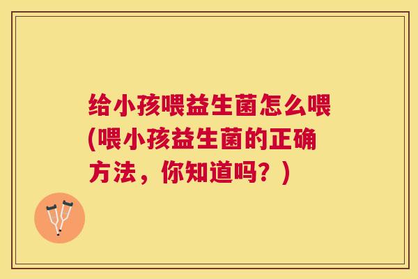 给小孩喂益生菌怎么喂(喂小孩益生菌的正确方法，你知道吗？)